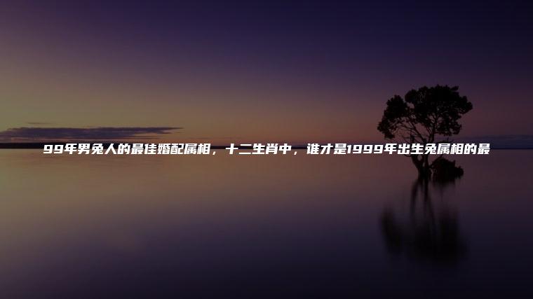 99年男兔人的最佳婚配属相，十二生肖中，谁才是1999年出生兔属相的最