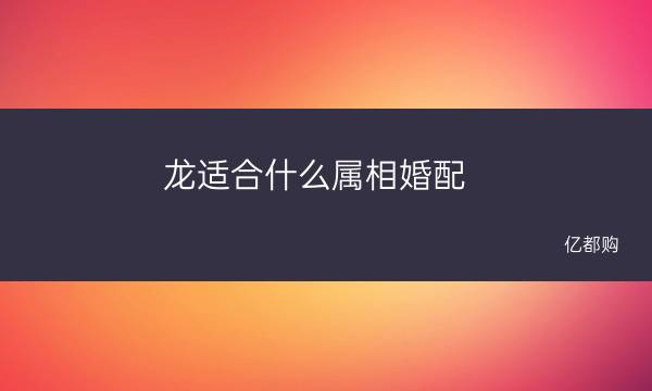 龙适合什么属相婚配 属龙最佳婚配属相是什么