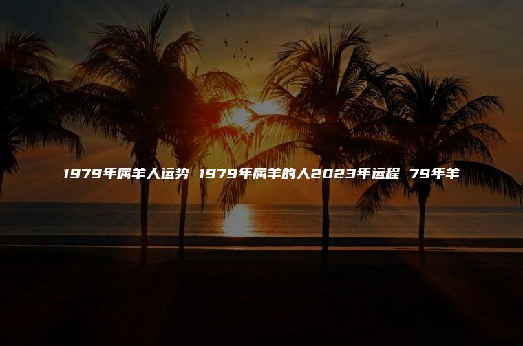 1979年属羊人运势 1979年属羊的人2023年运程 79年羊