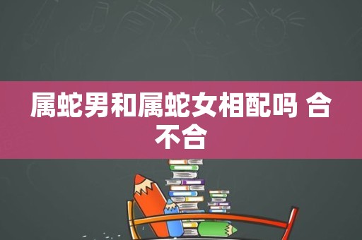 属龙男和属蛇女是否相配？从不同角度深入解读